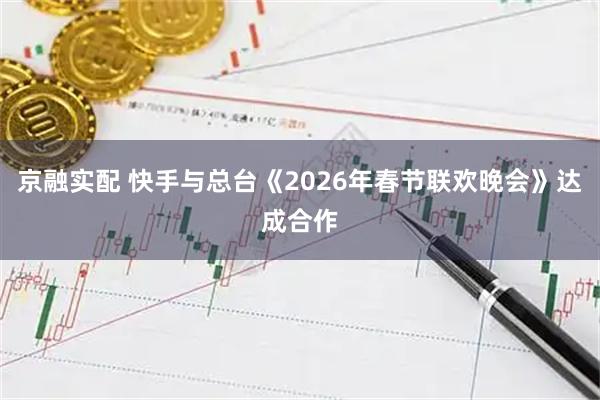 京融实配 快手与总台《2026年春节联欢晚会》达成合作