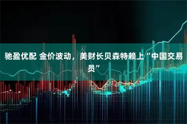 驰盈优配 金价波动，美财长贝森特赖上“中国交易员”