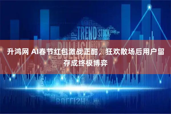 升鸿网 AI春节红包激战正酣，狂欢散场后用户留存成终极博弈