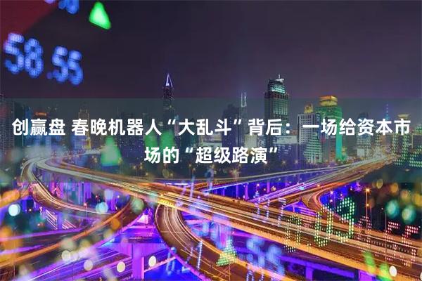 创赢盘 春晚机器人“大乱斗”背后：一场给资本市场的“超级路演”